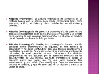  Métodos enzimáticos: El análisis enzimático de alimentos es un
método básico que se utiliza para medir compuestos tales como
azúcares, ácidos, alcoholes y otros metabolitos en alimentos y
bebidas.
 Métodos Cromatográfia de gases: La cromatografía de gases es una
técnica cromatográfica en la que la muestra se volatiliza y se inyecta
en la cabeza de una columna cromatografía. La elución se produce
por el flujo de una fase móvil de gas inerte.
 Métodos Cromatografía liquida: La cromatografía líquida, también
conocida como cromatografía de líquidos, es una técnica de
separación y no debe confundirse con una técnica cuantitativa o
cualitativa de análisis. Es una de las técnicas analíticas ampliamente
utilizadas, la cual permite separar físicamente los distintos
componentes de una solución por la adsorción selectiva de los
constituyentes de una mezcla. En toda cromatografía existe un
contacto entre dos fases, una fija que suele llamarse fase
estacionaria, y una móvil (fase móvil) que fluye constantemente
durante el análisis, y que en este caso es un líquido o mezcla de
varios de ellos.
 