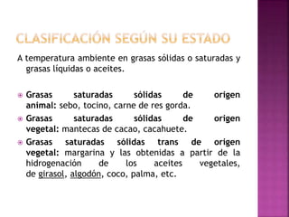 A temperatura ambiente en grasas sólidas o saturadas y
grasas líquidas o aceites.
 Grasas saturadas sólidas de origen
animal: sebo, tocino, carne de res gorda.
 Grasas saturadas sólidas de origen
vegetal: mantecas de cacao, cacahuete.
 Grasas saturadas sólidas trans de origen
vegetal: margarina y las obtenidas a partir de la
hidrogenación de los aceites vegetales,
de girasol, algodón, coco, palma, etc.
 