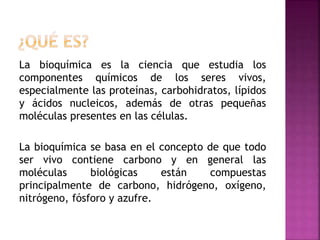 La bioquímica es la ciencia que estudia los
componentes químicos de los seres vivos,
especialmente las proteínas, carbohidratos, lípidos
y ácidos nucleicos, además de otras pequeñas
moléculas presentes en las células.
La bioquímica se basa en el concepto de que todo
ser vivo contiene carbono y en general las
moléculas biológicas están compuestas
principalmente de carbono, hidrógeno, oxígeno,
nitrógeno, fósforo y azufre.
 