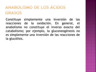 Constituye simplemente una inversión de las
reacciones de la oxidación. En general, el
anabolismo no constituye el inverso exacto del
catabolismo; por ejemplo, la gluconeogénesis no
es simplemente una inversión de las reacciones de
la glucólisis.
 