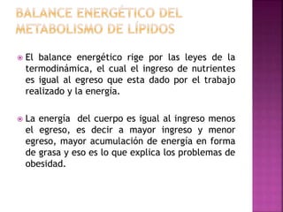  El balance energético rige por las leyes de la
termodinámica, el cual el ingreso de nutrientes
es igual al egreso que esta dado por el trabajo
realizado y la energía.
 La energía del cuerpo es igual al ingreso menos
el egreso, es decir a mayor ingreso y menor
egreso, mayor acumulación de energía en forma
de grasa y eso es lo que explica los problemas de
obesidad.
 