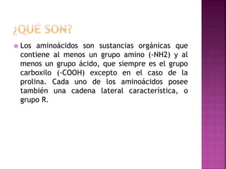  Los aminoácidos son sustancias orgánicas que
contiene al menos un grupo amino (-NH2) y al
menos un grupo ácido, que siempre es el grupo
carboxilo (-COOH) excepto en el caso de la
prolina. Cada uno de los aminoácidos posee
también una cadena lateral característica, o
grupo R.
 