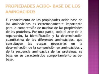 El conocimiento de las propiedades acido-base de
los aminoácidos es extremadamente importante
para la comprensión de muchas de las propiedades
de las proteínas. Por otra parte, todo el arte de la
separación, la identificación y la determinación
cuantitativa de los diferentes aminoácidos, que
constituyen las etapas necesarias en la
determinación de la composición en aminoácidos y
de la secuencia aminoácida de las proteínas, se
basa en su característico comportamiento ácido-
base.
 