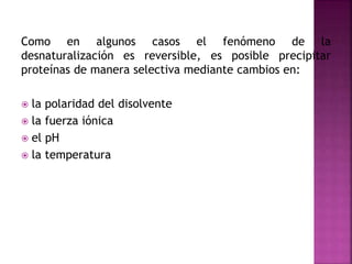 Como en algunos casos el fenómeno de la
desnaturalización es reversible, es posible precipitar
proteínas de manera selectiva mediante cambios en:
 la polaridad del disolvente
 la fuerza iónica
 el pH
 la temperatura
 