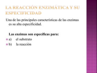 Una de las principales características de las enzimas
es su alta especificidad.
Las enzimas son específicas para:
 a) el substrato
 b) la reacción
 