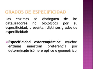 Las enzimas se distinguen de los
catalizadores no biológicos por su
especificidad, presentan distintos grados de
especificidad:
 Especificidad estereoquimica: muchas
enzimas muestran preferencia por
determinado isómero óptico o geométrico
 