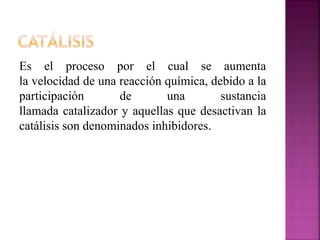Es el proceso por el cual se aumenta
la velocidad de una reacción química, debido a la
participación de una sustancia
llamada catalizador y aquellas que desactivan la
catálisis son denominados inhibidores.
 