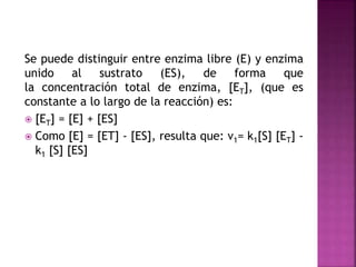 Se puede distinguir entre enzima libre (E) y enzima
unido al sustrato (ES), de forma que
la concentración total de enzima, [ET], (que es
constante a lo largo de la reacción) es:
 [ET] = [E] + [ES]
 Como [E] = [ET] - [ES], resulta que: v1= k1[S] [ET] -
k1 [S] [ES]
 