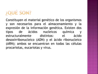 Constituyen el material genético de los organismos
y son necesarios para el almacenamiento y la
expresión de la información genética. Existen dos
tipos de ácidos nucleicos química y
estructuralmente distintos: el ácido
desoxirribonucleico (ADN) y el ácido ribonucleico
(ARN); ambos se encuentran en todas las células
procariotas, eucariotas y virus.
 