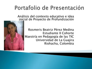 Análisis del contexto educativo e idea 
inicial de Proyecto de Profundización 
Rosmeris Beatriz Pérez Medina 
Estudiante II Cohorte 
Maestría en Pedagogía de las TIC 
Universidad de La Guajira 
Riohacha, Colombia 
 