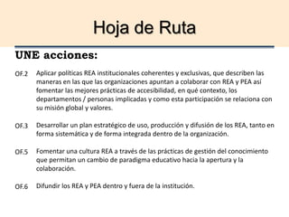 Hoja de Ruta
UNE acciones:
Aplicar políticas REA institucionales coherentes y exclusivas, que describen las
maneras en las que las organizaciones apuntan a colaborar con REA y PEA así
fomentar las mejores prácticas de accesibilidad, en qué contexto, los
departamentos / personas implicadas y como esta participación se relaciona con
su misión global y valores.
Desarrollar un plan estratégico de uso, producción y difusión de los REA, tanto en
forma sistemática y de forma integrada dentro de la organización.
Fomentar una cultura REA a través de las prácticas de gestión del conocimiento
que permitan un cambio de paradigma educativo hacia la apertura y la
colaboración.
Difundir los REA y PEA dentro y fuera de la institución.
OF.2
OF.3
OF.5
OF.6
 