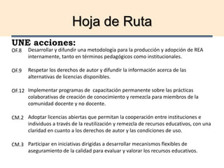 Hoja de Ruta
UNE acciones:
Desarrollar y difundir una metodología para la producción y adopción de REA
internamente, tanto en términos pedagógicos como institucionales.
Respetar los derechos de autor y difundir la información acerca de las
alternativas de licencias disponibles.
Implementar programas de capacitación permanente sobre las prácticas
colaborativas de creación de conocimiento y remezcla para miembros de la
comunidad docente y no docente.
Adoptar licencias abiertas que permitan la cooperación entre instituciones e
individuos a través de la reutilización y remezcla de recursos educativos, con una
claridad en cuanto a los derechos de autor y las condiciones de uso.
Participar en iniciativas dirigidas a desarrollar mecanismos flexibles de
aseguramiento de la calidad para evaluar y valorar los recursos educativos.
OF.8
OF.9
OF.12
CM.2
CM.3
 