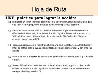 Hoja de Ruta
UNE, práctica para lograr la acción:
Se dictará un taller entre los docentes de la carrera de Comunicación Digital para
que conozcan y apliquen el enfoque abierto en su práctica docente.
Presentar a los alumnos de las materias de Metodología del Discurso Escrito,
Géneros Periodísticos I y II de Comunicación Digital, así como a los alumnos de
Taller de Expresión y Composición de la carrera de Diseño Gráfico Digital la
experiencia del uso de REA.
Trabajo colegiado con la maestra Gabriela Ang para la elaboración de Rúbricas y
listas de cotejo para la evaluación de trabajos finales compartidos y con enfoque
abierto.
Promover con el director de carrera una política de estándares para la producción
de REA.
Se sensibilizará a los docentes mediante el taller que se propuso al director de
carrera de Comunicación Digital y se establecerá una normativa estándar en el
área para la adopción de PEA.
P.1
P.2
P.4
P.5
P.6
 