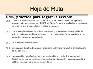 Hoja de Ruta
UNE, práctica para lograr la acción:
Trabajar a mediano plazo con la planta docente para estandarizar y generar
mejores prácticas para el uso de REA y PEA en Comunicación Digital e involucrar
otras carreras y áreas de la universidad a sumarse.
Con el establecimiento de talleres continuos y la experiencia compartida de
quienes trabajan en el área así como con la concientización de los alumnos se
buscará el cambio de paradigma.
En la práctica docente diaria.
Junto con el director de carrera y mediante talleres se buscará la sensibilización
de los docentes.
La universidad ha ofrecido dos cursos sobre Derechos de Autor en el entorno
Digital, es necesario continuar ofreciendo este diplomado y poner en práctica
políticas institucionales que emanan de él.
OF.3
OF.5
OF.6
OF.8
OF.9
 