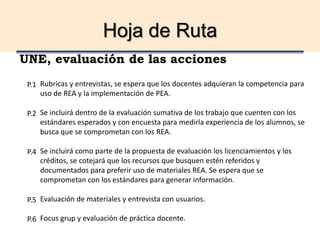 Hoja de Ruta
UNE, evaluación de las acciones
Rubricas y entrevistas, se espera que los docentes adquieran la competencia para
uso de REA y la implementación de PEA.
Se incluirá dentro de la evaluación sumativa de los trabajo que cuenten con los
estándares esperados y con encuesta para medirla experiencia de los alumnos, se
busca que se comprometan con los REA.
Se incluirá como parte de la propuesta de evaluación los licenciamientos y los
créditos, se cotejará que los recursos que busquen estén referidos y
documentados para preferir uso de materiales REA. Se espera que se
comprometan con los estándares para generar información.
Evaluación de materiales y entrevista con usuarios.
Focus grup y evaluación de práctica docente.
P.1
P.2
P.4
P.5
P.6
 