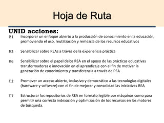 Hoja de Ruta
UNID acciones:
Incorporar un enfoque abierto a la producción de conocimiento en la educación,
promoviendo el uso, reutilización y remezcla de los recursos educativos
Sensibilizar sobre REAs a través de la experiencia práctica
Sensibilizar sobre el papel delos REA en el apoyo de las prácticas educativas
transformadoras e innovación en el aprendizaje con el fin de motivar la
generación de conocimiento y transferencia a través de PEA
Promover un acceso abierto, inclusivo y democrático a las tecnologías digitales
(hardware y software) con el fin de mejorar y consolidad las iniciativas REA
Estructurar los repositorios de REA en formato legible por máquinas como para
permitir una correcta indexación y optimización de los recursos en los motores
de búsqueda.
P.1
P.2
P.6
T.2
T.7
 
