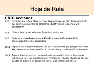 Hoja de Ruta
UNID acciones:
Fomentar una cultura REA a través de las prácticas de gestión del conocimiento
que permitan un cambio de paradigma educativo hacia la apertura y la
colaboración
Difundir los REA y PEA dentro y fuera de la institución
Respetar los derechos de autor y difundir la información acerca de las
alternativas de licencias disponibles
Impulsar una mayor cooperación con otras instituciones que persigan iniciativas
REA, fomentando la construcción de comunidades y la colaboración entre pares
Adoptar licencias abiertas que permitan la cooperación entre instituciones e
individuos a través de la reutilización y remezcla de recursos educativos, con una
claridad en cuanto a los derechos de autor y las condiciones de uso
OF.5
OF.6
OF.9
CM.1
CM.2
 