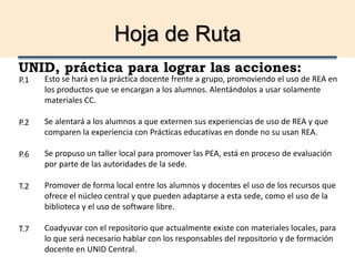 Hoja de Ruta
UNID, práctica para lograr las acciones:
Esto se hará en la práctica docente frente a grupo, promoviendo el uso de REA en
los productos que se encargan a los alumnos. Alentándolos a usar solamente
materiales CC.
Se alentará a los alumnos a que externen sus experiencias de uso de REA y que
comparen la experiencia con Prácticas educativas en donde no su usan REA.
Se propuso un taller local para promover las PEA, está en proceso de evaluación
por parte de las autoridades de la sede.
Promover de forma local entre los alumnos y docentes el uso de los recursos que
ofrece el núcleo central y que pueden adaptarse a esta sede, como el uso de la
biblioteca y el uso de software libre.
Coadyuvar con el repositorio que actualmente existe con materiales locales, para
lo que será necesario hablar con los responsables del repositorio y de formación
docente en UNID Central.
P.1
P.2
P.6
T.2
T.7
 
