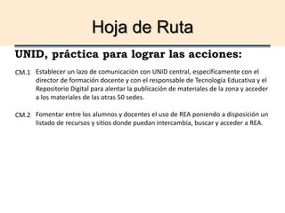 Hoja de Ruta
UNID, práctica para lograr las acciones:
Establecer un lazo de comunicación con UNID central, específicamente con el
director de formación docente y con el responsable de Tecnología Educativa y el
Repositorio Digital para alentar la publicación de materiales de la zona y acceder
a los materiales de las otras 50 sedes.
Fomentar entre los alumnos y docentes el uso de REA poniendo a disposición un
listado de recursos y sitios donde puedan intercambia, buscar y acceder a REA.
CM.1
CM.2
 