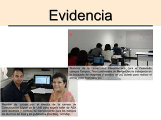 Evidencia
Alumnos de la Universidad Interamericana para el Desarrollo
campus Tampico, 7mo cuatrimestre de Mercadotecnia trabajando en
la búsqueda de imágenes y sonidos de uso abierto para realizar el
primer video licenciado CC
Reunión de trabajo con el director de la carrera de
Comunicación Digital de la UNE para sugerir taller de REA
para docentes y políticas de licenciamiento para los trabajos
de alumnos del área y los publicados en el blog, Comdigi.
 