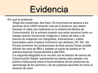 Evidencia
Por qué la evidencia:
•Elegí dos evidencias, dos fotos. En la primera se aprecia a los
alumnos de la UNID tomando nota de la forma en que deben
licenciar el video que realizarán en la materia de Medios de
Comunicación. Es la primera ocasión que estos alumnos harán un
trabajo usando únicamente imágenes y videos de ellos o de
bancos de imágenes con fotografías, ilustraciones y videos
licenciados como Creative Commons con atributos, BY, NC, SA.
Porque promover las producciones de libre acceso hacen posible
difundir los usos de REA y estable un punto de partida en mi
práctica docente incorporándole a ella PEA.
•La segunda fotografía es la reunión con el director de carrera de
Comunicación Digital exponiendo los planes para adoptar una
política institucional sobre el licenciamiento de los productos de
aprendizaje de los alumnos y de las prácticas docentes en torno al
derecho de autor.
 