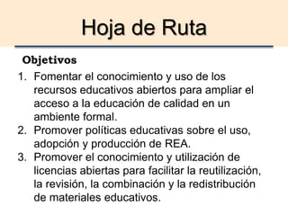 Hoja de Ruta
Objetivos
1. Fomentar el conocimiento y uso de los
recursos educativos abiertos para ampliar el
acceso a la educación de calidad en un
ambiente formal.
2. Promover políticas educativas sobre el uso,
adopción y producción de REA.
3. Promover el conocimiento y utilización de
licencias abiertas para facilitar la reutilización,
la revisión, la combinación y la redistribución
de materiales educativos.
 