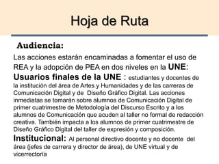 Hoja de Ruta
Audiencia:
Las acciones estarán encaminadas a fomentar el uso de
REA y la adopción de PEA en dos niveles en la UNE:
Usuarios finales de la UNE : estudiantes y docentes de
la institución del área de Artes y Humanidades y de las carreras de
Comunicación Digital y de Diseño Gráfico Digital. Las acciones
inmediatas se tomarán sobre alumnos de Comunicación Digital de
primer cuatrimestre de Metodología del Discurso Escrito y a los
alumnos de Comunicación que acuden al taller no formal de redacción
creativa. También impacta a los alumnos de primer cuatrimestre de
Diseño Gráfico Digital del taller de expresión y composición.
Institucional: Al personal directivo docente y no docente del
área (jefes de carrera y director de área), de UNE virtual y de
vicerrectoría
 