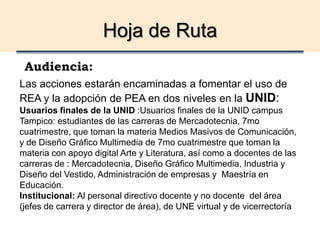Hoja de Ruta
Audiencia:
Las acciones estarán encaminadas a fomentar el uso de
REA y la adopción de PEA en dos niveles en la UNID:
Usuarios finales de la UNID :Usuarios finales de la UNID campus
Tampico: estudiantes de las carreras de Mercadotecnia, 7mo
cuatrimestre, que toman la materia Medios Masivos de Comunicación,
y de Diseño Gráfico Multimedia de 7mo cuatrimestre que toman la
materia con apoyo digital Arte y Literatura, así como a docentes de las
carreras de : Mercadotecnia, Diseño Gráfico Multimedia, Industria y
Diseño del Vestido, Administración de empresas y Maestría en
Educación.
Institucional: Al personal directivo docente y no docente del área
(jefes de carrera y director de área), de UNE virtual y de vicerrectoría
 