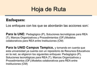 Hoja de Ruta
Enfoques:
Los enfoques con los que se abordarán las acciones son:
Para la UNE: Pedagógico (P), Soluciones tecnológicas para REA
(T), Marcos Organizativos y Procedimientos (OF),Modelos
colaborativos para REA entre Instituciones (CM)
Para la UNID Campus Tampico, y tomando en cuenta que
esta universidad ya cuenta con un repositorio de Recursos Educativos
en la red, se eligieron los siguientes enfoques: Pedagógico (P),
Soluciones tecnológicas para REA (T), Marcos Organizativos y
Procedimientos (OF),Modelos colaborativos para REA entre
Instituciones (CM)
 