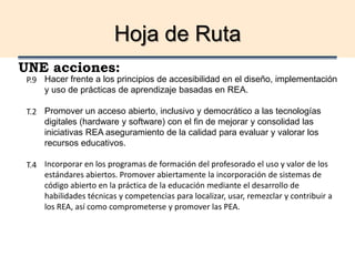 Hoja de Ruta
UNE acciones:
Hacer frente a los principios de accesibilidad en el diseño, implementación
y uso de prácticas de aprendizaje basadas en REA.
Promover un acceso abierto, inclusivo y democrático a las tecnologías
digitales (hardware y software) con el fin de mejorar y consolidad las
iniciativas REA aseguramiento de la calidad para evaluar y valorar los
recursos educativos.
Incorporar en los programas de formación del profesorado el uso y valor de los
estándares abiertos. Promover abiertamente la incorporación de sistemas de
código abierto en la práctica de la educación mediante el desarrollo de
habilidades técnicas y competencias para localizar, usar, remezclar y contribuir a
los REA, así como comprometerse y promover las PEA.
P.9
T.2
T.4
 