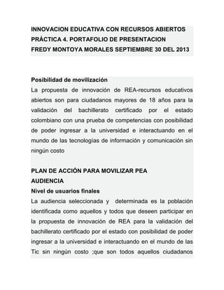 INNOVACION EDUCATIVA CON RECURSOS ABIERTOS
PRÁCTICA 4. PORTAFOLIO DE PRESENTACION
FREDY MONTOYA MORALES SEPTIEMBRE 30 DEL 2013
Posibilidad de movilización
La propuesta de innovación de REA-recursos educativos
abiertos son para ciudadanos mayores de 18 años para la
validación del bachillerato certificado por el estado
colombiano con una prueba de competencias con posibilidad
de poder ingresar a la universidad e interactuando en el
mundo de las tecnologías de información y comunicación sin
ningún costo
PLAN DE ACCIÓN PARA MOVILIZAR PEA
AUDIENCIA
Nivel de usuarios finales
La audiencia seleccionada y determinada es la población
identificada como aquellos y todos que deseen participar en
la propuesta de innovación de REA para la validación del
bachillerato certificado por el estado con posibilidad de poder
ingresar a la universidad e interactuando en el mundo de las
Tic sin ningún costo ;que son todos aquellos ciudadanos
 