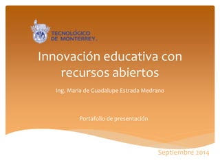 Innovación educativa con recursos abiertos 
Ing. Maria de Guadalupe Estrada Medrano 
Portafolio de presentación 
Septiembre 2014  