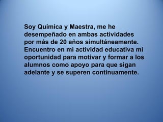 Soy Química y Maestra, me he desempeñado en ambas actividades por más de 20 años simultáneamente. 
Encuentro en mi actividad educativa mi oportunidad para motivar y formar a los alumnos como apoyo para que sigan adelante y se superen continuamente. 
 