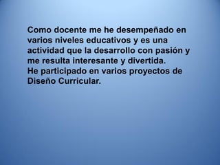 Como docente me he desempeñado en varios niveles educativos y es una actividad que la desarrollo con pasión y me resulta interesante y divertida. 
He participado en varios proyectos de Diseño Curricular.  