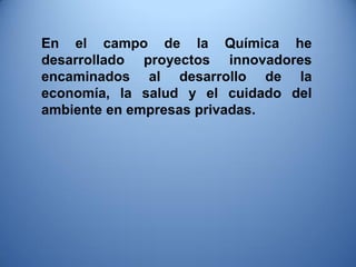 En el campo de la Química he desarrollado proyectos innovadores encaminados al desarrollo de la economía, la salud y el cuidado del ambiente en empresas privadas.  