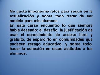 Me gusta imponerme retos para seguir en la actualización y sobre todo tratar de ser modelo para mis alumnos. 
En este curso encuentro lo que siempre había deseado: el desafío, la justificación de usar el conocimiento de acceso libre y gratuito, de esparcirlo en comunidades que padecen rezago educativo, y sobre todo, hacer la conexión en estas actitudes a los alumnos.  