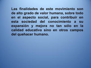 Las finalidades de este movimiento son de alto grado de valor humana, sobre todo en el aspecto social, para contribuir en esta sociedad del conocimiento a su expansión y mejora no tan sólo en la calidad educativa sino en otros campos del quehacer humano.  