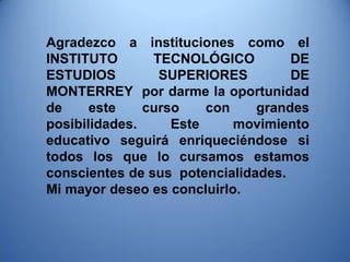 Agradezco a instituciones como el INSTITUTO TECNOLÓGICO DE ESTUDIOS SUPERIORES DE MONTERREY por darme la oportunidad de este curso con grandes posibilidades. Este movimiento educativo seguirá enriqueciéndose si todos los que lo cursamos estamos conscientes de sus potencialidades. Mi mayor deseo es concluirlo. 
