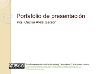 Portafolio de presentación 
Por: Cecilia Avila Garzón 
Portafolio presentación- Cecilia Avila by Cecilia Avila G. is licensed under a 
Creative Commons Attribution-NonCommercial-NoDerivatives 4.0 
International License. 
 