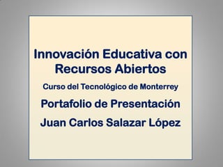 Innovación Educativa con Recursos Abiertos 
Curso del Tecnológico de Monterrey 
Portafolio de Presentación 
Juan Carlos Salazar López  