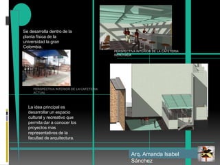 Se desarrolla dentro de la planta física de la universidad la gran Colombia.PERSPECTIVA INTERIOR DE LA CAFETERIA RENOVADAPERSPECTIVA INTERIOR DE LA CAFETERIA ACTUALLa idea principal es desarrollar un espacio cultural y recreativo que permita dar a conocer los proyectos mas representativos de la facultad de arquitectura. Arq. Amanda Isabel Sánchez