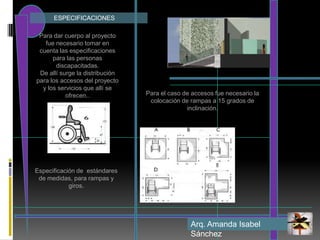             ESPECIFICACIONESPara dar cuerpo al proyecto fue necesario tomar en cuenta las especificaciones para las personas discapacitadas.De allí surge la distribución para los accesos del proyecto y los servicios que allí se ofrecen..Para el caso de accesos fue necesario la colocación de rampas a 15 grados de inclinación.Especificación de  estándares de medidas, para rampas y giros. Arq. Amanda Isabel Sánchez