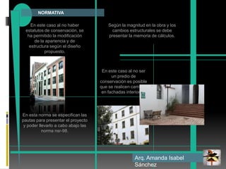             NORMATIVAEn este caso al no haber estatutos de conservación, se ha permitido la modificación de la apariencia y de estructura según el diseño propuesto.  Según la magnitud en la obra y los cambios estructurales se debe presentar la memoria de cálculos.En este caso al no ser un predio de conservación es posible que se realicen cambios en fachadas interiores. En esta norma se especifican las pautas para presentar el proyecto y poder llevarlo a cabo abajo las norma nsr-98.Arq. Amanda Isabel Sánchez