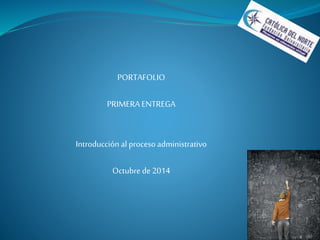 PORTAFOLIO 
PRIMERA ENTREGA 
Introducción al proceso administrativo 
Octubre de 2014 
 
