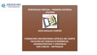 PORTAFOLIO VIRTUAL – PRIMERA ENTREGA
CALIDAD
ALEX GIRALDO FORERO
FUNDACIÓN UNIVERSITARIA CATÓLICA DEL NORTE
FACULTAD DE CIENCIAS ECONÓMICAS,
ADMINISTRATIVAS Y CONTABLES
SAN CARLOS – ANTIOQUIA
 