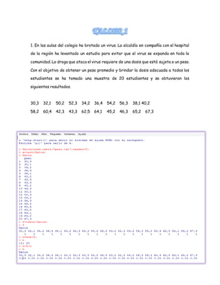 1. En las aulas del colegio ha brotado un virus. La alcaldía en compañía con el hospital
de la región ha levantado un estudio para evitar que el virus se expanda en toda la
comunidad. La droga que ataca el virus requiere de una dosis que está sujeta a un peso.
Con el objetivo de obtener un peso promedio y brindar la dosis adecuada a todos los
estudiantes se ha tomado una muestra de 20 estudiantes y se obtuvieron los
siguientes resultados.
30,3 32,1 50,2 52,3 34,2 36,4 54,2 56,3 38,1 40,2
58,2 60,4 42,3 43,3 62,5 64,1 45,2 46,3 65,2 67,3
 
