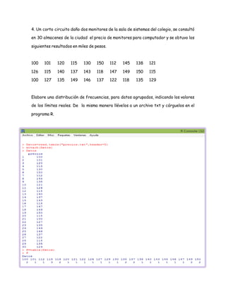 4. Un corto circuito daño dos monitores de la sala de sistemas del colegio, se consultó
en 30 almacenes de la ciudad el precio de monitores para computador y se obtuvo los
siguientes resultados en miles de pesos.
100 101 120 115 130 150 112 145 138 121
126 115 140 137 143 118 147 149 150 115
100 127 135 149 146 137 122 118 135 129
Elabore una distribución de frecuencias, para datos agrupados, indicando los valores
de los límites reales. De la misma manera llévelos a un archivo txt y cárguelos en el
programa R.
 
