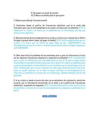 9. No poseer un grado de estudio
10. El Banco no presta para lo que quiere
1. Elabore una tabla de frecuencias en R
2. Determine desde el grafico de frecuencias absolutas cual es la razón más
frecuente para que un microempresario no acuda a un banco por un préstamo. RTA: el
empresario no acude a un banco por un préstamo por la tramitología que hay que
realizar para adquirirlo.
3. Qué porcentaje de microempresarios no acude a un banco por razones de no habito
de pago o porque siente temor de pagar la deuda? RTA: los microempresarios que no
acuden a un banco por no habito de pago (hdp) es del 0.007407407%. Los
microempresarios que no acuden a un banco porque siente temor de pagar de pago es
de 0.014814815%
4. Cómo describiría el problema de los prestamos gota a gota en Villavicencio a la luz
de las mayores frecuencias absolutas y absolutas acumuladas? RTA: los préstamos
gota a gota en Villavicencio son más adquiribles ya que en un banco exigen mucha
tramitología y no prestan el dinero para que uno lo quiera. En cambio un préstamo gota
a gota se puede adquirir mucho más fácil y en el momento que uno desee adquirirlo, sin
tanta tramitología; pero con la condición de tener unos intereses mucho mas altos.
Como se puede observar en la tabla la mayor cantidad de microempresarios no
adquieren un préstamo en el banco por su tramitología estamos hablando 68 de 135
personas.
5. A su criterio y desde el punto de vista de un estudiante de contaduría, estaría de
acuerdo con la información encontrada en la tabla y en la gráfica de frecuencias
absolutas?, argumente su respuesta. RTA: si porque representa un valor exacto de los
encuestados y la razón por la cual los microempresario no adquiere un préstamo en un
banco
 