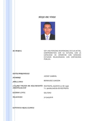 HOJA DE VIDA
MI PERFIL SOY UNA PERSONA RESPONSABLE DE SUS ACTOS,
COMPROMETIDO CON SU ESTUDIO, CON LA
CAPACIDAD DE AFRONTAR CON SERIEDAD
ESTUDIOS RELACIONADAS CON CONTADURIA
PÚBLICA.
DATOS PERSONALES
NOMBRE
APELLIDOS
JOZSEF GABRIEL
BERMUDEZ GARZON
LUGAR Y FECHA DE NACIMIENTO
IDENTICACION
RESTREPO, AGOSTO 07 DE 1996
T.I. 96080708782 DE RESTREPO
ESTADO CIVIL SOLTERO
TELEFONO 3123493626
ESTUDIOS REALIZADOS
 