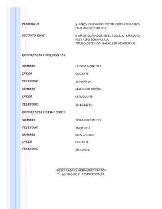 PRIMARIOS 5 AÑOS CURSADOS INSTITUCION EDUCATIVA
EMILIANO RESTREPO E.
SECUNDARIOS 6 AÑOS CURSADOS EN EL COLEGIO EMILIANO
RESTREPO ECHAVARRIA.
TITULO OBTENIDO: BACHILLER ACADEMICO
REFERENCIAS PERSONALES
NOMBRE ELEYDA MONTOYA
CARGO DOCENTE
TELEFONO 3204085511
NOMBRE MAURICIO NOVOA
CARGO ESTUDIANTE
TELEFONO 3214944735
REFERENCIAS FAMILIARES
NOMBRE YOBAN BERMUDEZ
TELEFONO 3143131518
NOMBRE INES GARZON
CARGO
TELEFONO
DOCENTE
3112497227
_____________________________
JOZSEF GABRIEL BERMUDEZ GARZON
T.I. 96080708782 RESTREPO/META
 